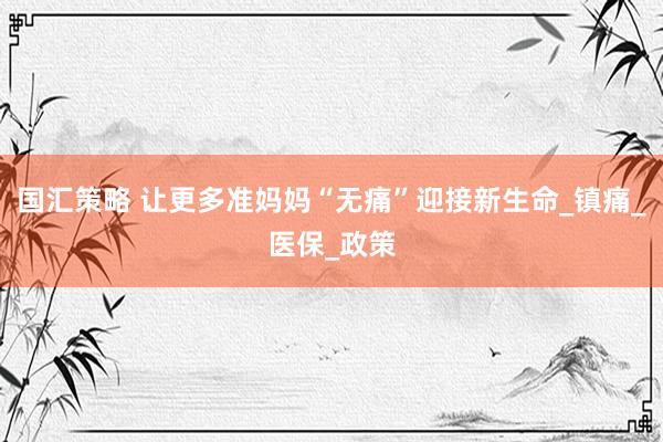 国汇策略 让更多准妈妈“无痛”迎接新生命_镇痛_医保_政策