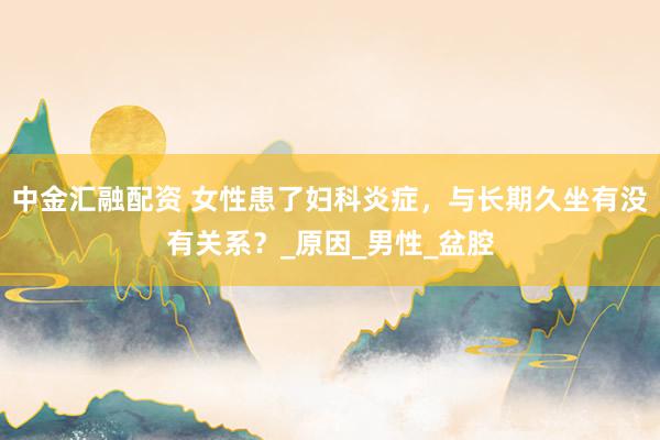中金汇融配资 女性患了妇科炎症，与长期久坐有没有关系？_原因_男性_盆腔