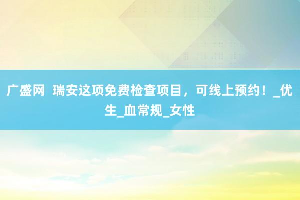 广盛网  瑞安这项免费检查项目，可线上预约！_优生_血常规_女性