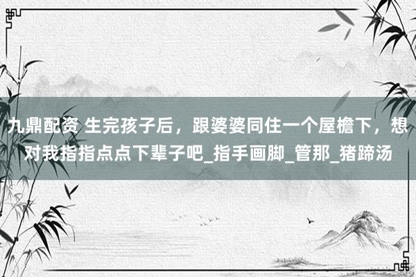 九鼎配资 生完孩子后，跟婆婆同住一个屋檐下，想对我指指点点下辈子吧_指手画脚_管那_猪蹄汤