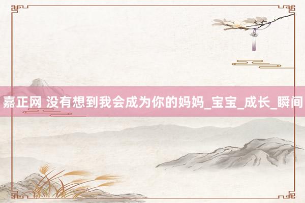 嘉正网 没有想到我会成为你的妈妈_宝宝_成长_瞬间