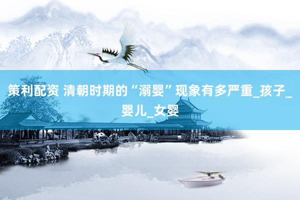 策利配资 清朝时期的“溺婴”现象有多严重_孩子_婴儿_女婴
