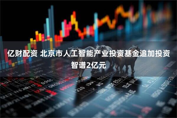 亿财配资 北京市人工智能产业投资基金追加投资智谱2亿元