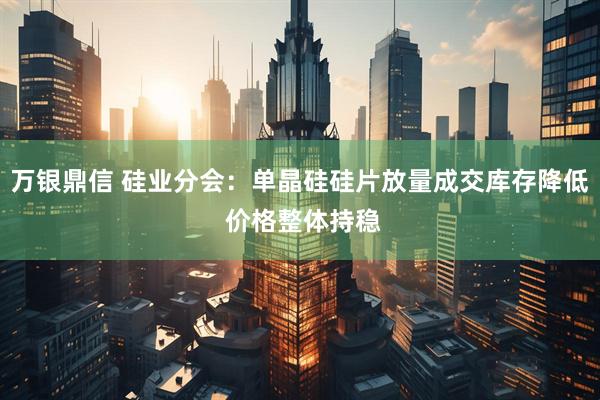 万银鼎信 硅业分会：单晶硅硅片放量成交库存降低 价格整体持稳