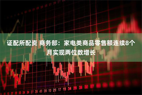 证配所配资 商务部：家电类商品零售额连续8个月实现两位数增长