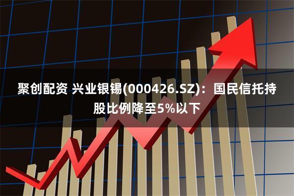 聚创配资 兴业银锡(000426.SZ)：国民信托持股比例降至5%以下