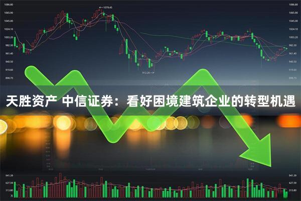 天胜资产 中信证券：看好困境建筑企业的转型机遇