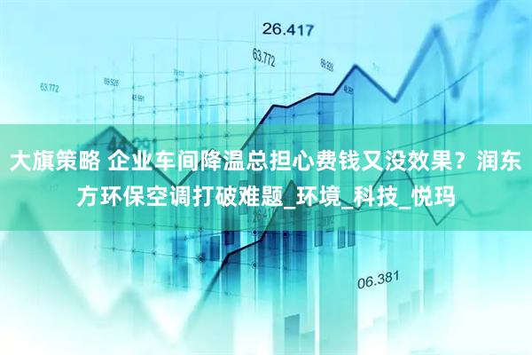 大旗策略 企业车间降温总担心费钱又没效果？润东方环保空调打破难题_环境_科技_悦玛