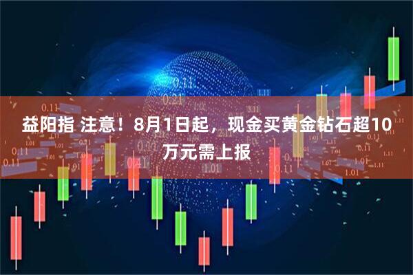 益阳指 注意！8月1日起，现金买黄金钻石超10万元需上报