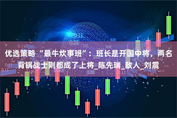 优选策略 “最牛炊事班”：班长是开国中将，两名背锅战士则都成了上将_陈先瑞_敌人_刘震