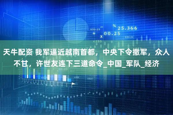 天牛配资 我军逼近越南首都，中央下令撤军，众人不甘，许世友连下三道命令_中国_军队_经济