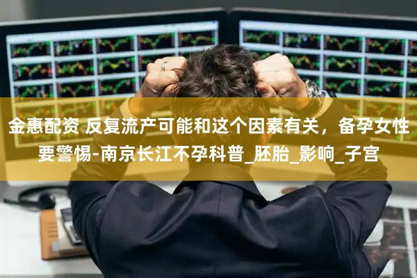 金惠配资 反复流产可能和这个因素有关，备孕女性要警惕-南京长江不孕科普_胚胎_影响_子宫