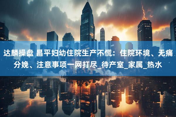 达麟操盘 昌平妇幼住院生产不慌：住院环境、无痛分娩、注意事项一网打尽_待产室_家属_热水