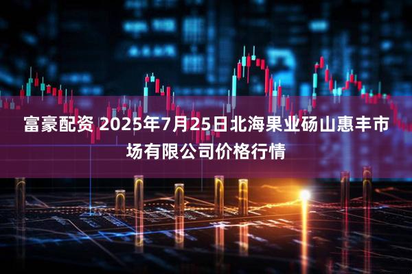 富豪配资 2025年7月25日北海果业砀山惠丰市场有限公司价格行情