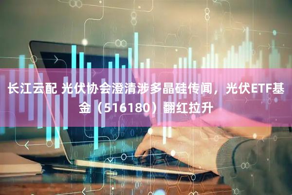 长江云配 光伏协会澄清涉多晶硅传闻，光伏ETF基金（516180）翻红拉升