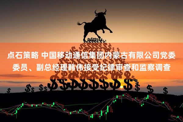 点石策略 中国移动通信集团内蒙古有限公司党委委员、副总经理韩伟接受纪律审查和监察调查