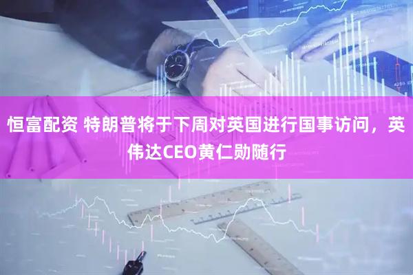 恒富配资 特朗普将于下周对英国进行国事访问，英伟达CEO黄仁勋随行