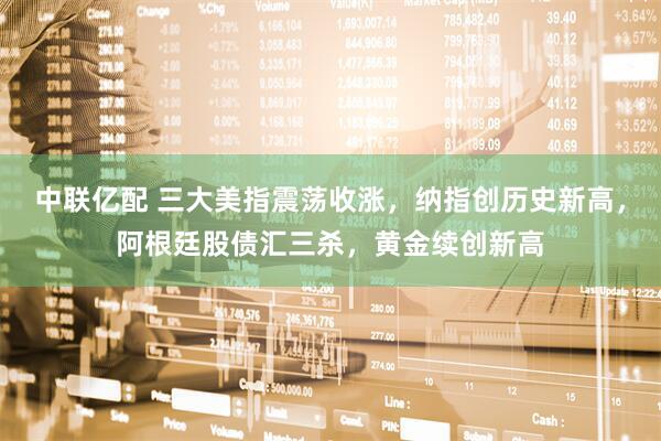 中联亿配 三大美指震荡收涨，纳指创历史新高，阿根廷股债汇三杀，黄金续创新高