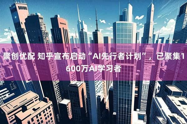 聚创优配 知乎宣布启动“AI先行者计划”，已聚集1600万AI学习者