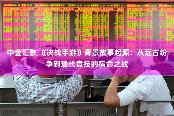 中金汇融 《决战手游》背景故事起源：从远古纷争到现代竞技的宿命之战