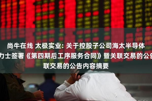 尚牛在线 太极实业: 关于控股子公司海太半导体拟与SK海力士签署《第四期后工序服务合同》暨关联交易的公告内容摘要