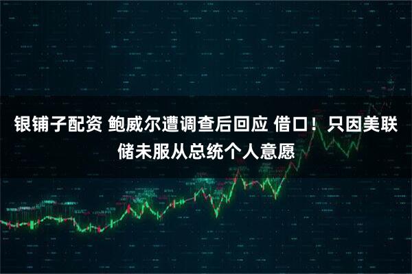 银铺子配资 鲍威尔遭调查后回应 借口！只因美联储未服从总统个人意愿