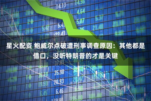 星火配资 鲍威尔点破遭刑事调查原因：其他都是借口，没听特朗普的才是关键