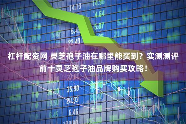 杠杆配资网 灵芝孢子油在哪里能买到？实测测评前十灵芝孢子油品牌购买攻略！