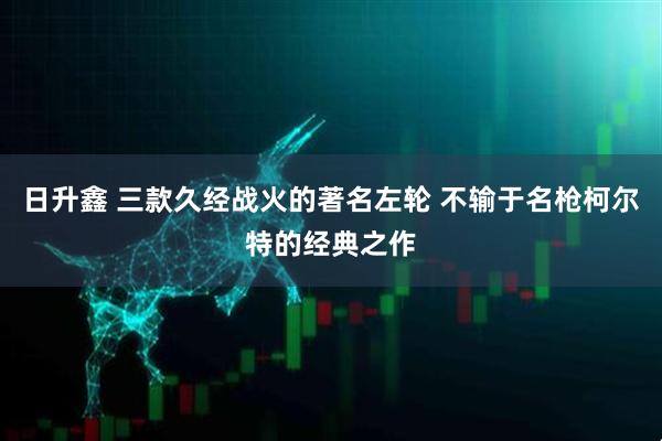 日升鑫 三款久经战火的著名左轮 不输于名枪柯尔特的经典之作